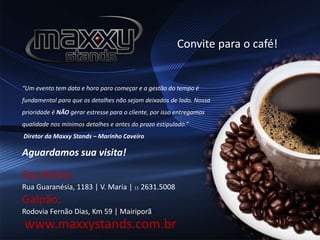 Convite para o café!
Escritório:
Rua Guaranésia, 1183 | V. Maria | 11 2631.5008
Galpão:
Rodovia Fernão Dias, Km 59 | Mairiporã
“Um evento tem data e hora para começar e a gestão do tempo é
fundamental para que os detalhes não sejam deixados de lado. Nossa
prioridade é NÃO gerar estresse para o cliente, por isso entregamos
qualidade nos mínimos detalhes e antes do prazo estipulado.”
Diretor da Maxxy Stands – Marinho Caveiro
Aguardamos sua visita!
www.maxxystands.com.br
 