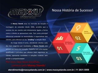 Nossa História de Sucesso!
A Maxxy Stands atua no mercado de locação e
montagem de estandes desde 2006, acredita que o
sucesso do seu evento está diretamente ligado a forma
como o cliente se apresentará nele. Tem como principal
diferencial entender as necessidades e expectativas dos
clientes, para oferecer ao seu "briefing" a solução ideal.
Ao longo destes 8 anos, atendendo clientes cada
dia mais exigentes por resultados, a Maxxy Stands está
sempre em busca de inovação. Trabalha com uma equipe
qualificada e pró-ativa que oferece total segurança ao
cliente, apresenta novidades e soluções criativas sem
perder a competitividade!
Por isso, faça boas escolhas,
comece pela Maxxy Stands!
atendimento@maxxystands.com.br | www.maxxystands.com.br | 11 2631.5008
 