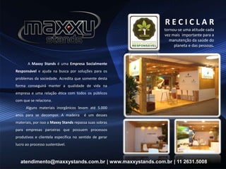 A Maxxy Stands é uma Empresa Socialmente
Responsável e ajuda na busca por soluções para os
problemas da sociedade. Acredita que somente desta
forma conseguirá manter a qualidade de vida na
empresa e uma relação ética com todos os públicos
com que se relaciona.
Alguns materiais inorgânicos levam até 5.000
anos para se decompor. A madeira é um desses
materiais, por isso a Maxxy Stands repassa suas sobras
para empresas parceiras que possuem processos
produtivos e clientela específica no sentido de gerar
lucro ao processo sustentável.
atendimento@maxxystands.com.br | www.maxxystands.com.br | 11 2631.5008
R E C I C L A R
tornou-se uma atitude cada
vez mais importante para a
manutenção da saúde do
planeta e das pessoas.
 