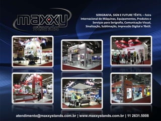SERIGRAFIA, SIGN E FUTURE TÊXTIL – Feira
Internacional de Máquinas, Equipamentos, Produtos e
Serviços para Serigrafia, Comunicação Visual,
Sinalização, Sublimação, Impressão Digital e Têxtil.
atendimento@maxxystands.com.br | www.maxxystands.com.br | 11 2631.5008
 