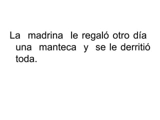 La madrina le regaló otro día
una manteca y se le derritió
toda.