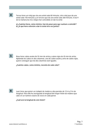 4        Teresa tiene un reloj que da una señal cada 60 minutos, otro reloj que da una
          señal cada 150 minutos y un tercero que da una señal cada 360 minutos. A las 9
          de la mañana los tres relojes han coincidido en dar la señal.

          a) ¿Cuántas horas, como mínimo, han de pasar para que vuelvan a coincidir?
          b) ¿A qué hora volverán a dar la señal otra vez juntos?




 5        Rosa tiene cubos azules de 55 mm de arista y cubos rojos de 45 mm de arista.
          Apilando los cubos en dos columnas, una de cubos azules y otra de cubos rojos,
          quiere conseguir que las dos columnas sean iguales.

          ¿Cuántos cubos, como mínimo, necesita de cada color?




 6        Juan tiene que poner un rodapié de madera a dos paredes de 12 m y 9 m de
          longitud. Para ello ha averiguado la longitud del mayor listón de madera que
          cabe en un número exacto de veces en cada pared.

          ¿Cuál será la longitud de este listón?




                                                                                         Pág. 7
www.indexnet.santillana.es                                                         © Santillana
 