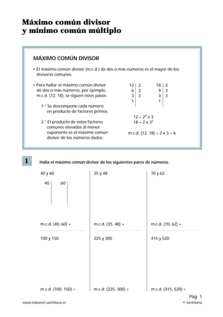 Máximo común divisor
y mínimo común múltiplo


      MÁXIMO COMÚN DIVISOR

      • El máximo común divisor (m.c.d.) de dos o más números es el mayor de los
        divisores comunes.

      • Para hallar el máximo común divisor                  12   2         18   2
        de dos o más números, por ejemplo,                    6   2          9   3
        m.c.d. (12, 18), se siguen estos pasos:               3   3          3   3
                                                              1              1
           1.° Se descompone cada número
               en producto de factores primos.
                                                              12 = 22 x 3
           2.° El producto de estos factores                  18 = 2 x 32
               comunes elevados al menor
               exponente es el máximo común                m.c.d. (12, 18) = 2 x 3 = 6
               divisor de los números dados.




 1        Halla el máximo común divisor de los siguientes pares de números.

          40 y 60                      35 y 48                         70 y 62

             40       60




          m.c.d. (40, 60) =            m.c.d. (35, 48) =               m.c.d. (70, 62) =


          100 y 150                    225 y 300                       415 y 520




          m.c.d. (100, 150) =          m.c.d. (225, 300) =             m.c.d. (415, 520) =
                                                                                               Pág. 1
www.indexnet.santillana.es                                                                 © Santillana
 