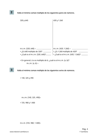 2

Halla el mínimo común múltiplo de los siguientes pares de números.

320 y 640

420 y 1.260

m.c.m. (320, 640) =

m.c.m. (420, 1.260) =

• ¿Es 640 múltiplo de 320?

• ¿Es 1.260 múltiplo de 420?

• ¿Cuál es el m.c.m. (320, 640)?

• ¿Cuál es el m.c.m. (420, 1.260)?

• En general, si a es múltiplo de b, ¿cuál es el m.c.m. (a, b)?
m.c.m. (a, b) =

3

Halla el mínimo común múltiplo de las siguientes series de números.

• 140, 325 y 490

m.c.m. (140, 325, 490)=
• 725, 980 y 1.400

m.c.m. (725, 980, 1.400)=

Pág. 4
www.indexnet.santillana.es

© Santillana

 
