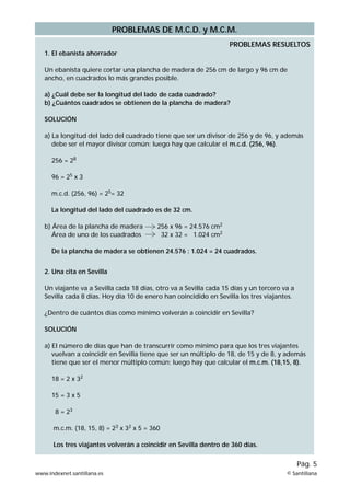 PROBLEMAS DE M.C.D. y M.C.M.
1. El ebanista ahorrador
Un ebanista quiere cortar una plancha de madera de 256 cm de largo y 96 cm de
ancho, en cuadrados lo más grandes posible.
a) ¿Cuál debe ser la longitud del lado de cada cuadrado?
b) ¿Cuántos cuadrados se obtienen de la plancha de madera?
SOLUCIÓN
a) La longitud del lado del cuadrado tiene que ser un divisor de 256 y de 96, y además
debe ser el mayor divisor común; luego hay que calcular el m.c.d. (256, 96).
256 = 28
96 = 25
x 3
m.c.d. (256, 96) = 25= 32
La longitud del lado del cuadrado es de 32 cm.
b) Área de la plancha de madera 256 x 96 = 24.576 cm2
Área de uno de los cuadrados 32 x 32 = 1.024 cm2
De la plancha de madera se obtienen 24.576 : 1.024 = 24 cuadrados.
2. Una cita en Sevilla
Un viajante va a Sevilla cada 18 días, otro va a Sevilla cada 15 días y un tercero va a
Sevilla cada 8 días. Hoy día 10 de enero han coincidido en Sevilla los tres viajantes.
¿Dentro de cuántos días como mínimo volverán a coincidir en Sevilla?
SOLUCIÓN
a) El número de días que han de transcurrir como mínimo para que los tres viajantes
vuelvan a coincidir en Sevilla tiene que ser un múltiplo de 18, de 15 y de 8, y además
tiene que ser el menor múltiplo común; luego hay que calcular el m.c.m. (18,15, 8).
18 = 2 x 32
15 = 3 x 5
8 = 23
m.c.m. (18, 15, 8) = 23
x 32
x 5 = 360
Los tres viajantes volverán a coincidir en Sevilla dentro de 360 días.
PROBLEMAS RESUELTOS
www.indexnet.santillana.es © Santillana
Pág. 5
 