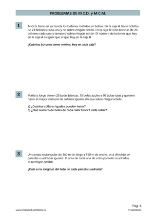 1 Andrés tiene en su tienda los botones metidos en bolsas. En la caja A tiene bolsitas
de 24 botones cada una y no sobra ningún botón. En la caja B tiene bolsitas de 20
botones cada una y tampoco sobra ningún botón. El número de botones que hay
en la caja A es igual que el que hay en la caja B.
¿Cuántos botones como mínimo hay en cada caja?
2 María y Jorge tienen 25 bolas blancas, 15 bolas azules y 90 bolas rojas y quieren
hacer el mayor número de collares iguales sin que sobre ninguna bola.
a) ¿Cuántos collares iguales pueden hacer?
b) ¿Qué número de bolas de cada color tendrá cada collar?
3 Un campo rectangular de 360 m de largo y 150 m de ancho, está dividido en
parcelas cuadradas iguales. El área de cada una de estas parcelas cuadradas
es la mayor posible.
¿Cuál es la longitud del lado de cada parcela cuadrada?
www.indexnet.santillana.es © Santillana
Pág. 6
PROBLEMAS DE M.C.D. y M.C.M.
 