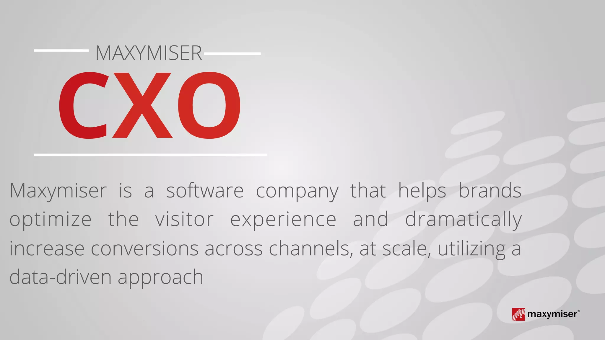 CXO	
	
MAXYMISER	
Maxymiser is a software company that helps brands
optimize the visitor experience and dramatically
increase conversions across channels, at scale, utilizing a
data-driven approach
	
	
 