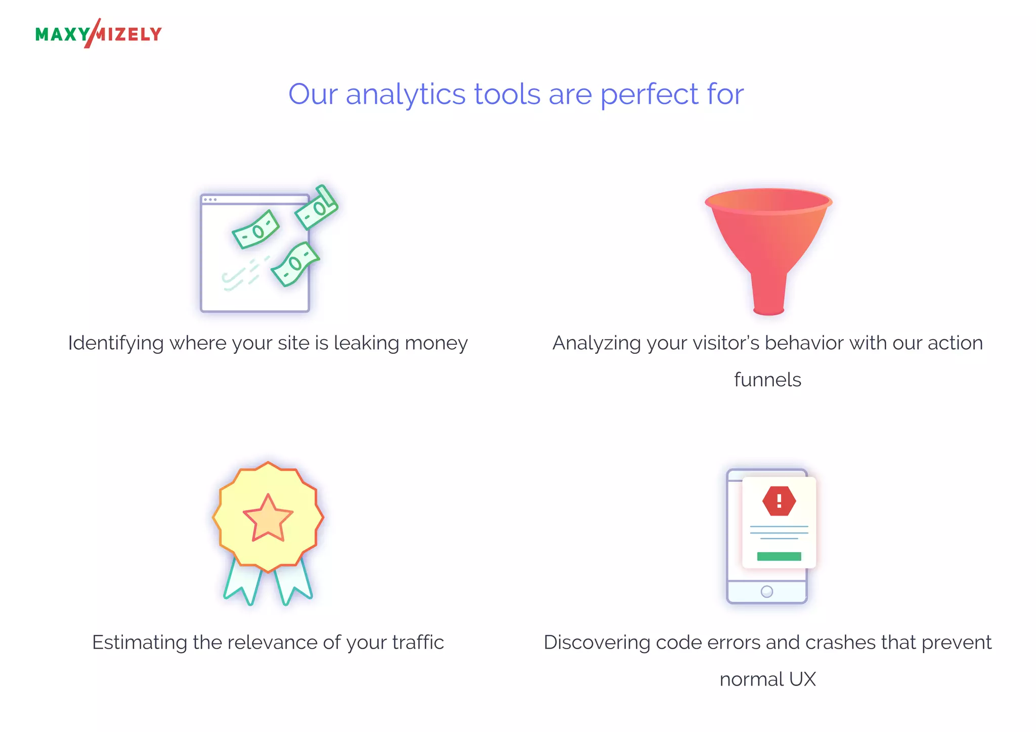 Our analytics tools are perfect for
Identifying where your site is leaking money Analyzing your visitor’s behavior with our action
funnels
Estimating the relevance of your traffic Discovering code errors and crashes that prevent
normal UX
!
 
