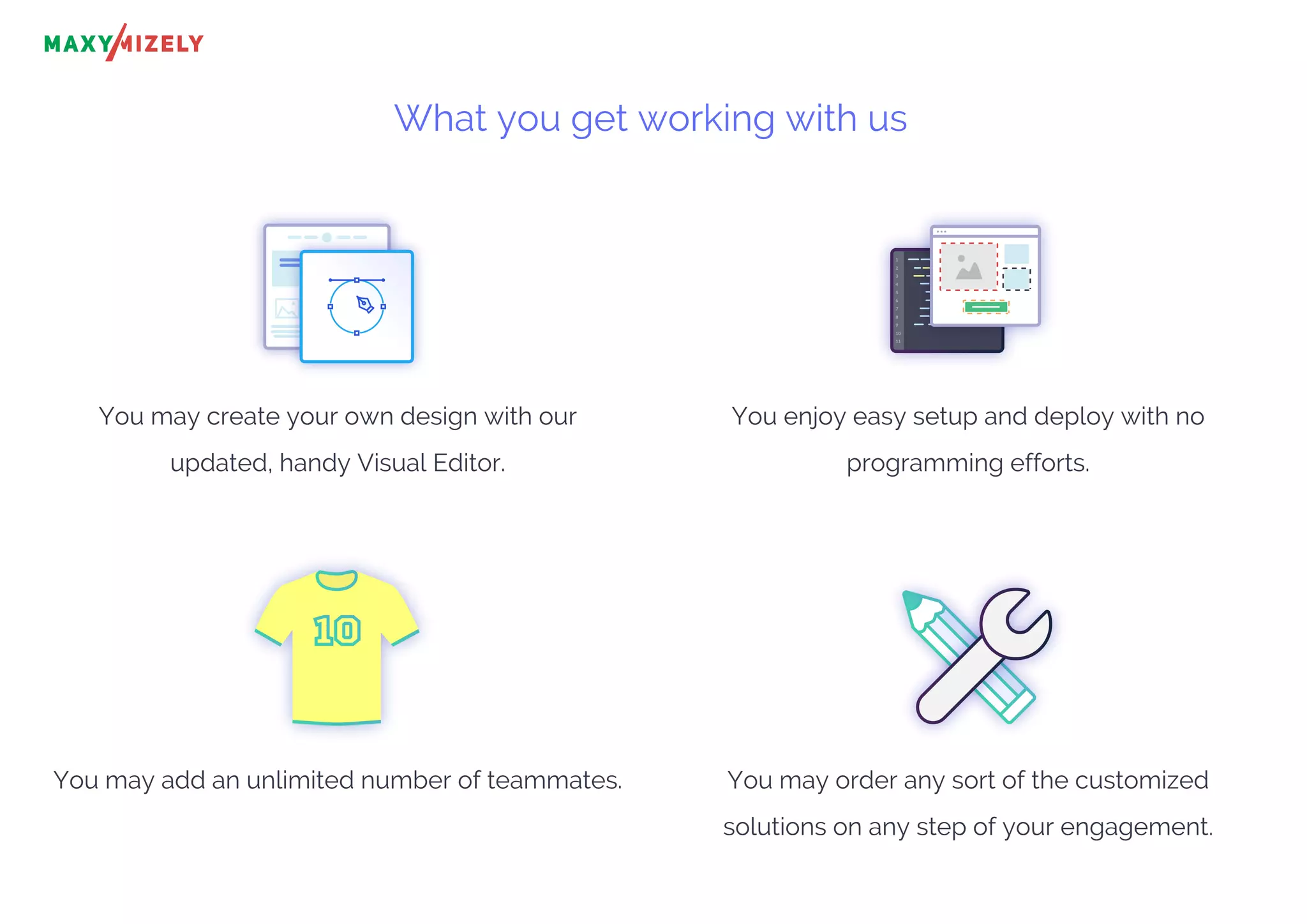 What you get working with us
You may create your own design with our
updated, handy Visual Editor.
You enjoy easy setup and deploy with no
programming efforts.
You may add an unlimited number of teammates. You may order any sort of the customized
solutions on any step of your engagement.
1
2
3
4
5
6
7
8
9
10
11
 