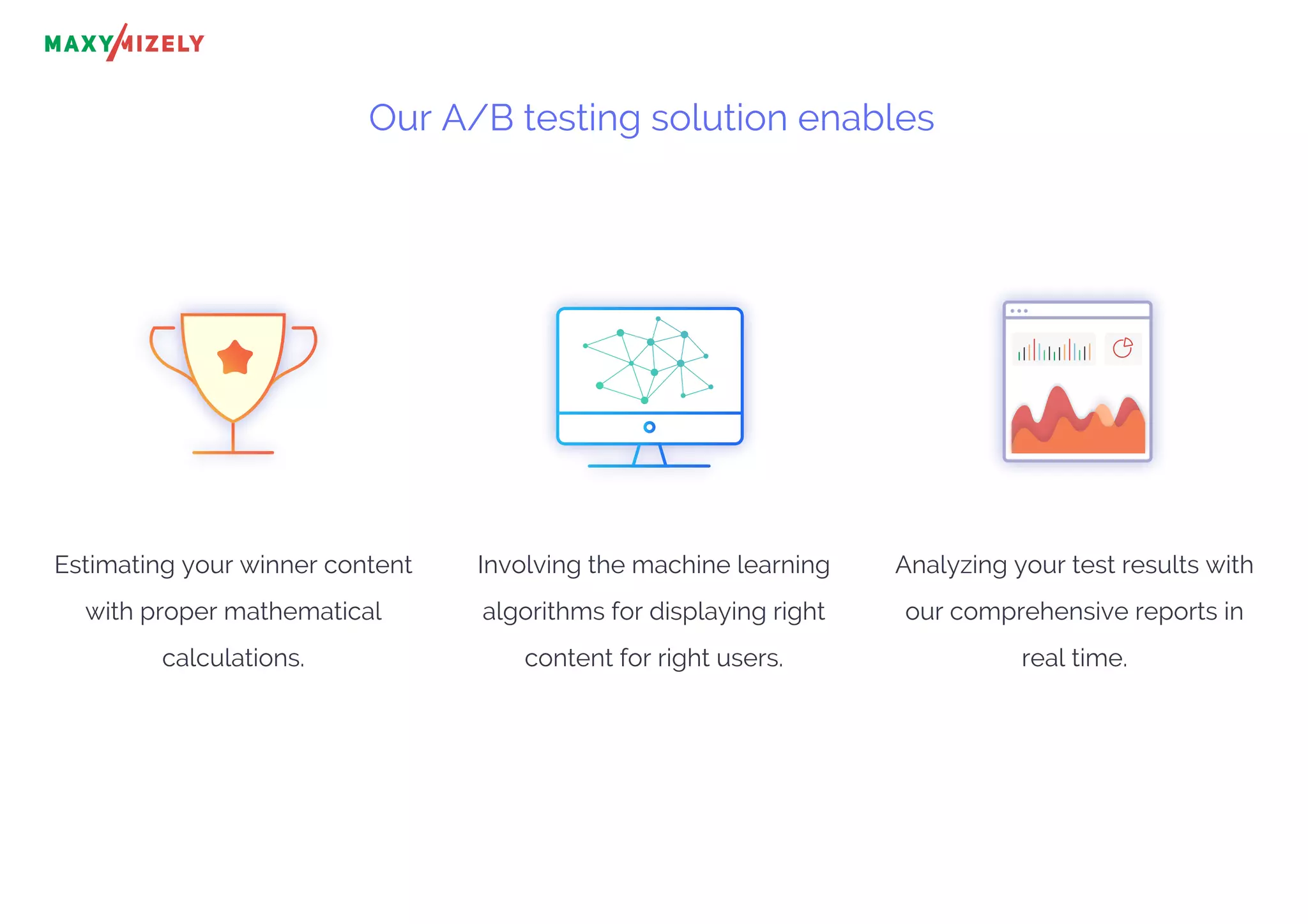 Our A/B testing solution enables
Estimating your winner content
with proper mathematical
calculations.
Involving the machine learning
algorithms for displaying right
content for right users.
Analyzing your test results with
our comprehensive reports in
real time.
 