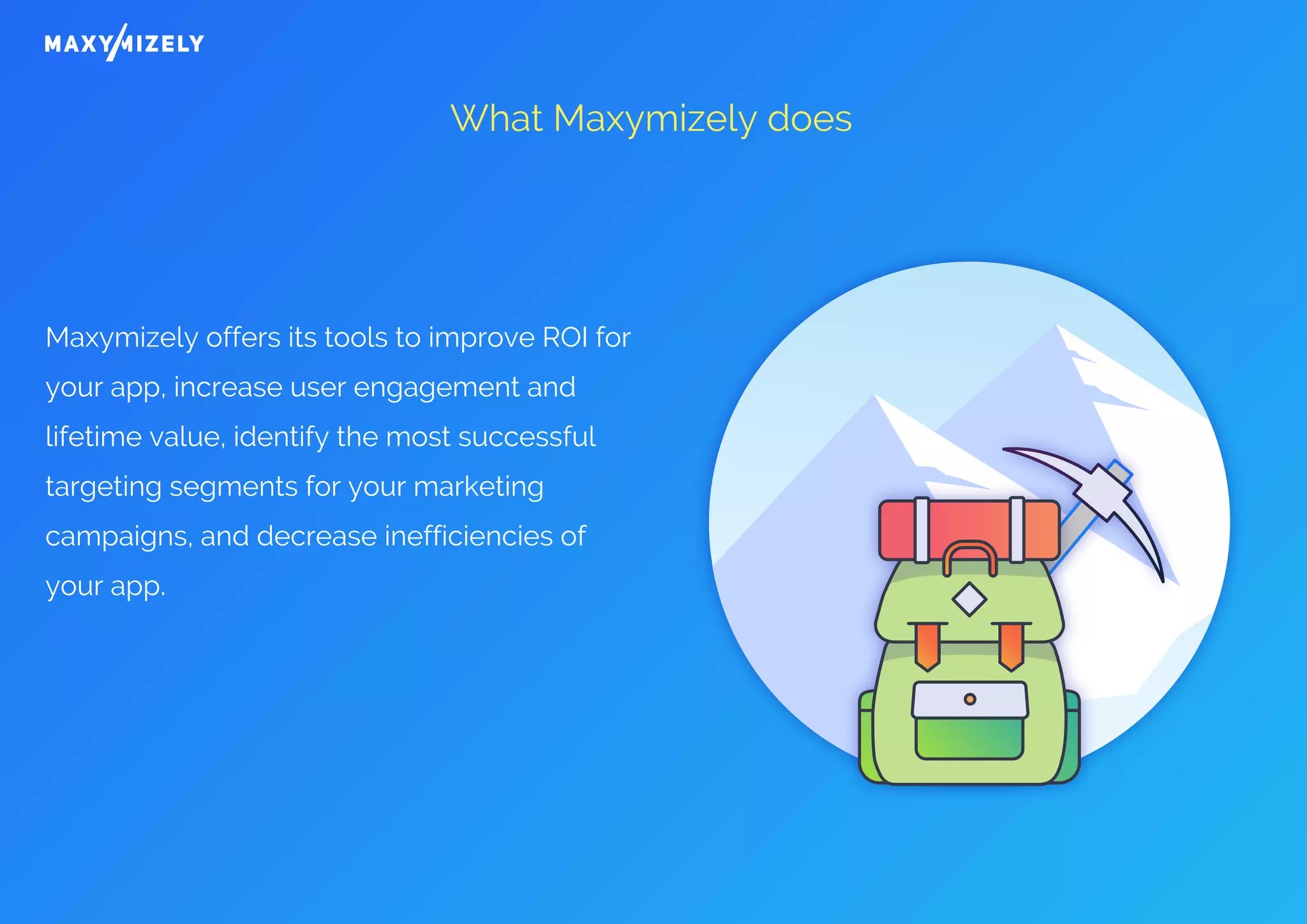What Maxymizely does
Maxymizely offers its tools to improve ROI for
your app, increase user engagement and
lifetime value, identify the most successful
targeting segments for your marketing
campaigns, and decrease inefficiencies of
your app.
 