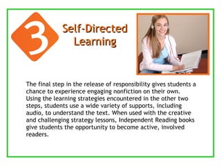 Self-Directed Learning The final step in the release of responsibility gives students a chance to experience engaging nonfiction on their own. Using the learning strategies encountered in the other two steps, students use a wide variety of supports, including audio, to understand the text. When used with the creative and challenging strategy lessons, Independent Reading books give students the opportunity to become active, involved readers. 