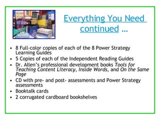 Everything You Need  continued  …  8 Full-color copies of each of the 8 Power Strategy Learning Guides 5 Copies of each of the Independent Reading Guides Dr. Allen’s professional development books  Tools for Teaching Content Literacy ,  Inside Words , and  On the Same Page CD with pre- and post- assessments and Power Strategy assessments Booktalk cards 2 corrugated cardboard bookshelves 