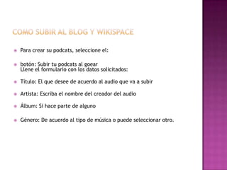    Para crear su podcats, seleccione el:

   botón: Subir tu podcats al goear
    Llene el formulario con los datos solicitados:

   Título: El que desee de acuerdo al audio que va a subir

   Artista: Escriba el nombre del creador del audio

   Álbum: Si hace parte de alguno

   Género: De acuerdo al tipo de música o puede seleccionar otro.
 