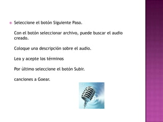    Seleccione el botón Siguiente Paso.

    Con el botón seleccionar archivo, puede buscar el audio
    creado.

    Coloque una descripción sobre el audio.

    Lea y acepte los términos

    Por último seleccione el botón Subir.

    canciones a Goear.
 