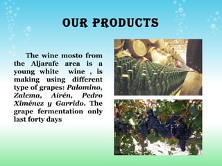 OUR PRODUCTS

    The wine mosto from
the Aljarafe area is a
young white wine , is
making using different
type of grapes: Palomino,
Zalema, Airén, Pedro
Ximénez y Garrido. The
grape fermentation only
last forty days
 