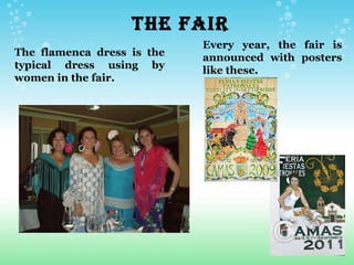 THE FAIR
                                Every year, the fair is
The flamenca dress is the       announced with posters
typical dress using by
                                like these.
women in the fair.
 