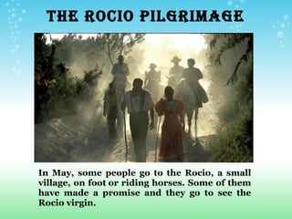       THE ROCIO PILGRIMAGE




 In May, some people go to the Rocio, a small
 village, on foot or riding horses. Some of them
 have made a promise and they go to see the
 Rocio virgin.
 