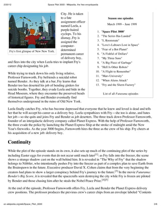 2/20/12 Space Pilot 3000 - Wikipedia, the free encyclopedia
2/6en.wikipedia.org/wiki/Space_Pilot_3000
Season one episodes
March 1999 – June 1999
1. "Space Pilot 3000"
2. "The Series Has Landed"
3. "I, Roommate"
4. "Love's Labours Lost in Space"
5. "Fear of a Bot Planet"
6. "A Fishful of Dollars"
7. "My Three Suns"
8. "A Big Piece of Garbage"
9. "Hell Is Other Robots"
10. "A Flight to Remember"
11. "Mars University"
12. "When Aliens Attack"
13. "Fry and the Slurm Factory"
List of all Futurama episodes
Fry's first glimpse of New New York.
City. He is taken
to a fate
assignment officer
named Leela, a
purple-haired
cyclops. To his
dismay, Fry is
assigned the
computer-
determined
permanent career
of delivery boy,
and flees into the city when Leela tries to implant Fry's
career chip designating his job.
While trying to track down his only living relative,
Professor Farnsworth, Fry befriends a suicidal robot
named Bender. As they talk at a bar, Fry learns that
Bender too has deserted his job of bending girders for
suicide booths. Together, they evade Leela and hide in the
Head Museum, where they encounter the preserved heads
of historical figures. Fry and Bender eventually find
themselves underground in the ruins of Old New York.
Leela finally catches Fry, who has become depressed that everyone that he knew and loved is dead and tells
her that he will accept his career as a delivery boy. Leela sympathizes with Fry—she too is alone, and hates
her job—so she quits and joins Fry and Bender as job deserters. The three track down Professor Farnsworth,
founder of an intergalactic delivery company called Planet Express. With the help of Professor Farnsworth,
the three evade the police by launching the Planet Express Ship at the stroke of midnight amid the New
Year's fireworks. As the year 3000 begins, Farnsworth hires the three as the crew of his ship. Fry cheers at
his acquisition of a new job: delivery boy.
Continuity
While the plot of the episode stands on its own, it also sets up much of the continuing plot of the series by
including Easter eggs for events that do not occur until much later[1]: as Fry falls into the freezer, the scene
shows a strange shadow cast on the wall behind him. It is revealed in "The Why of Fry" that the shadow
belongs to Nibbler, who intentionally pushes Fry into the freezer as part of a complex plan to save Earth from
the Brainspawn in the future. Executive producer David X. Cohen claims that from the very beginning the
creators had plans to show a larger conspiracy behind Fry's journey to the future.[3] In the movie Futurama:
Bender's Big Score, it is revealed that the spacecrafts seen destroying the city while Fry is frozen are piloted
by Bender and those chasing him after he steals the Nobel Peace Prize.[4][5]
At the end of the episode, Professor Farnsworth offers Fry, Leela and Bender the Planet Express delivery
crew positions. The professor produces the previous crew's career chips from an envelope labeled "Contents
 