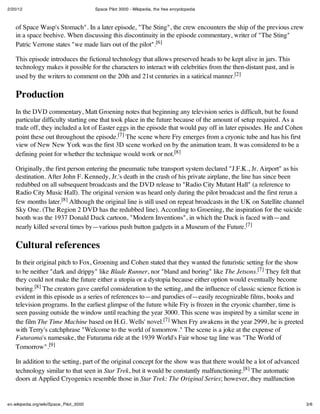 2/20/12 Space Pilot 3000 - Wikipedia, the free encyclopedia
3/6en.wikipedia.org/wiki/Space_Pilot_3000
of Space Wasp's Stomach". In a later episode, "The Sting", the crew encounters the ship of the previous crew
in a space beehive. When discussing this discontinuity in the episode commentary, writer of "The Sting"
Patric Verrone states "we made liars out of the pilot".[6]
This episode introduces the fictional technology that allows preserved heads to be kept alive in jars. This
technology makes it possible for the characters to interact with celebrities from the then-distant past, and is
used by the writers to comment on the 20th and 21st centuries in a satirical manner.[2]
Production
In the DVD commentary, Matt Groening notes that beginning any television series is difficult, but he found
particular difficulty starting one that took place in the future because of the amount of setup required. As a
trade off, they included a lot of Easter eggs in the episode that would pay off in later episodes. He and Cohen
point these out throughout the episode.[7] The scene where Fry emerges from a cryonic tube and has his first
view of New New York was the first 3D scene worked on by the animation team. It was considered to be a
defining point for whether the technique would work or not.[8]
Originally, the first person entering the pneumatic tube transport system declared "J.F.K., Jr. Airport" as his
destination. After John F. Kennedy, Jr.'s death in the crash of his private airplane, the line has since been
redubbed on all subsequent broadcasts and the DVD release to "Radio City Mutant Hall" (a reference to
Radio City Music Hall). The original version was heard only during the pilot broadcast and the first rerun a
few months later.[8] Although the original line is still used on repeat broadcasts in the UK on Satellite channel
Sky One. (The Region 2 DVD has the redubbed line). According to Groening, the inspiration for the suicide
booth was the 1937 Donald Duck cartoon, "Modern Inventions", in which the Duck is faced with—and
nearly killed several times by—various push button gadgets in a Museum of the Future.[7]
Cultural references
In their original pitch to Fox, Groening and Cohen stated that they wanted the futuristic setting for the show
to be neither "dark and drippy" like Blade Runner, nor "bland and boring" like The Jetsons.[7] They felt that
they could not make the future either a utopia or a dystopia because either option would eventually become
boring.[8] The creators gave careful consideration to the setting, and the influence of classic science fiction is
evident in this episode as a series of references to—and parodies of—easily recognizable films, books and
television programs. In the earliest glimpse of the future while Fry is frozen in the cryonic chamber, time is
seen passing outside the window until reaching the year 3000. This scene was inspired by a similar scene in
the film The Time Machine based on H.G. Wells' novel.[7] When Fry awakens in the year 2999, he is greeted
with Terry's catchphrase "Welcome to the world of tomorrow." The scene is a joke at the expense of
Futurama's namesake, the Futurama ride at the 1939 World's Fair whose tag line was "The World of
Tomorrow".[9]
In addition to the setting, part of the original concept for the show was that there would be a lot of advanced
technology similar to that seen in Star Trek, but it would be constantly malfunctioning.[8] The automatic
doors at Applied Cryogenics resemble those in Star Trek: The Original Series; however, they malfunction
 
