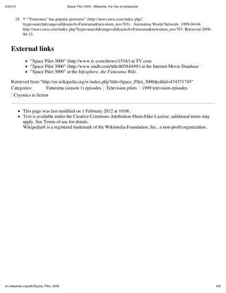 2/20/12 Space Pilot 3000 - Wikipedia, the free encyclopedia
6/6en.wikipedia.org/wiki/Space_Pilot_3000
18. ^ ""Futurama" has popular premiere" (http://news.awn.com/index.php?
ltype=search&range=all&search=Futurama&newsitem_no=703) . Animation World Network. 1999-04-04.
http://news.awn.com/index.php?ltype=search&range=all&search=Futurama&newsitem_no=703. Retrieved 2008-
06-15.
External links
"Space Pilot 3000" (http://www.tv.com/shows/1534/) at TV.com
"Space Pilot 3000" (http://www.imdb.com/title/tt0584449/) at the Internet Movie Database
"Space Pilot 3000" at the Infosphere, the Futurama Wiki.
Retrieved from "http://en.wikipedia.org/w/index.php?title=Space_Pilot_3000&oldid=474371745"
Categories: Futurama (season 1) episodes Television pilots 1999 television episodes
Cryonics in fiction
This page was last modified on 1 February 2012 at 10:06.
Text is available under the Creative Commons Attribution-ShareAlike License; additional terms may
apply. See Terms of use for details.
Wikipedia® is a registered trademark of the Wikimedia Foundation, Inc., a non-profit organization.
 