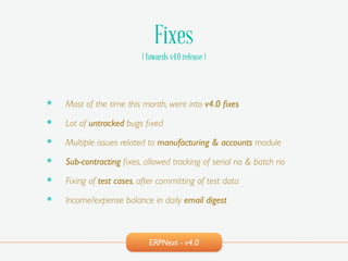 ERPNext - v4.0
Fixes
( towards v4.0 release )
๏ Most of the time this month, went into v4.0 ﬁxes!
๏ Lot of untracked bugs ﬁxed!
๏ Multiple issues related to manufacturing & accounts module!
๏ Sub-contracting ﬁxes, allowed tracking of serial no & batch no!
๏ Fixing of test cases, after committing of test data!
๏ Income/expense balance in daily email digest
 