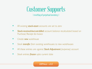 ERPNext - v3.0
Customer Supports
( resetting of perpetual inventory )
๏ All existing stock-asset accounts are set to zero!
๏ Stock-received-but-not-billed account balance recalculated based on
Purchase Receipt & Invoice!
๏ Create new warehouse!
๏ Stock transfer from existing warehouses to new warehouses!
๏ All these entries are against Stock Adjustment (expense) account!
๏ Stock entries frozen upto current date
 