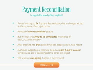 ERPNext - v4.0
Payment Reconciliation
( scrapped after almost getting completed )
๏ Started working to ﬁx Payment Reconciliation, due to changes related
to Country-wise Chart of Accounts!
๏ Introduced auto-reconciliation feature!
๏ But the logic was going to be complicated in absence of
debit_or_credit property!
๏ After checking into SAP, realised that the design can be more robust!
๏ Rushabh’s suggestion, to reconcile based on bank & party account
together, was also a deciding factor to scrap the project!
๏ Will work on redesigning it again, in current week
 