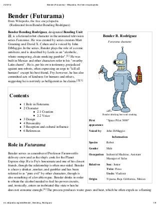 2/20/12 Bender (Futurama) - Wikipedia, the free encyclopedia
1/9en.wikipedia.org/wiki/Bender_Bending_Rodríguez
Bender B. Rodríguez
Futurama character
Bender drinking beer and smoking
First
appearance
"Space Pilot 3000"
Voiced by John DiMaggio
Information
Species Robot
Gender Male
Occupation Industrial Machine, Assistant
Manager of Sales
Relatives Son: Junior
Twin: Flexo
Uncle: Vladimir
Origin Tijuana, Baja California, Mexico
Bender (Futurama)
From Wikipedia, the free encyclopedia
(Redirected from Bender Bending Rodríguez)
Bender Bending Rodríguez, designated Bending Unit
22, is a fictional robot character in the animated television
series Futurama. He was created by series creators Matt
Groening and David X. Cohen and is voiced by John
DiMaggio. In the series, Bender plays the role of a comic
anti-hero, and is described by Leela as an "alcoholic,
whore-mongering, chain-smoking gambler".[1] He was
built in Mexico and other characters refer to his "swarthy
Latin charm". He is, per his own testimony, prejudiced
against non-robots, often expressing an urge to "kill all
humans" except his best friend, Fry; however, he has also
committed acts of kindness for humans and others,
suggesting he is not truly as belligerent as he claims.[2][3]
Contents
1 Role in Futurama
2 Character
2.1 Creation
2.2 Voice
3 Design
4 Personality
5 Reception and cultural influence
6 References
Role in Futurama
Bender serves as a member of Professor Farnsworth's
delivery crew and as the ship's cook for the Planet
Express ship. He is Fry's housemate and one of his closest
friends, though the relationship is often one-sided. Bender
is a heavy drinker, smoker, and gambler and has been
referred to as "pure evil" by other characters, though is
also something of a lovable rogue. Bender drinks in order
to obtain the alcohol needed to fuel his power circuits,
and, ironically, enters an inebriated-like state when he
does not consume enough.[4] The process produces waste gases and heat, which he often expels as a flaming
 