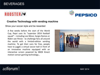 Show your soccer style and be rewarded
Creative Technology with vending machine
A few weeks before the start of the World
Cup, Pepsi uses its “superstar 2014 football
squad” – including Leo Messi, Sergio Ramos or
Robin van Persie - to challenge fans all around
the world with a limited-edition vending
machine. To get their cans for free, people
have to juggle a virtual soccer ball in front of
an innovative machine equipped with an
interactive screen powered by XBOX Kinect
motion-sensor gaming technology…
PERSONAL HYGIENE
MAY 2014
BEVERAGES
 