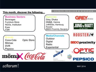 Brands
Coca-Cola Optic Store
Mömax
DVR
Pepsico
Business Sectors
Beverages
Furniture Store
NGOs, Institution
Eyes
CSR
Media/Channels
Outdoor
Digital
Radio
Experiential
This month, discover the following…
Agencies
Grey, Dhaka
DM&B, Vienna
JvM/Elbe, Hamburg
Rooster
BBDO Proximity, Bangkok
MAY 2014
 