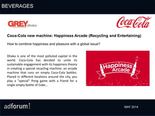 How to combine happiness and pleasure with a global issue?
Coca-Cola new machine: Happiness Arcade (Recycling and Entertaining)
Dhaka is one of the most polluted capital in the
world. Coca-Cola has decided to unite its
sustainable engagement with its happiness theory
in creating a special recycling machine: an arcade
machine that runs on empty Coca-Cola bottles.
Placed in different locations around the city, you
play a "special" Pong game with a friend for a
single empty bottle of Coke…
MAY 2014
BEVERAGES
 