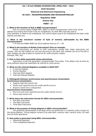 B.E / B.Tech DEGREE EXAMINATION, APRIL/MAY - 2015
Sixth Semester
Electrical and Electronics Engineering
EE 2354 – MICROPROCESSORS AND MICROCONTROLLER
Regulation 2008
Answer Key
PART – A
1. What is the function of ALE in 8085 microprocessor?
ALE is a control signal of 8085 MPU. 8085 is a 8-bit microprocessor which have 16-bit
address bus among them lower 8-bit are multiplexed. So while MPU executes read or
write operation it needs to de multiplexed. ALE control signal used to de multiplexed the lower order
address and data bus.
2. What is the maximum number of byte of memory addressable by the 8086
microprocessor?
1 M since the 8088/ 8086 has 20 bit address lines so 220
= 1M
3. What is the function of Rotate Instructions? Give an example.
Rotate instructions are similar to shift instructions, except that rotate instructions are
circular, with the bits shifted out one end returning on the other end. Rotates can be to the left or
right. Rotates can also employ an extend bit for multi-precision rotates.
Example: RRC, RLC
4. How is time delay generated using subroutines.
Subroutine is one that generates a programmable Time delay. Time delays may be done by
using software loops that essentially do nothing for some period.
5. What are the internal Registers available in 8259 PIC?
 In service Register
 Priority Resolver
 Interrupt Mask Register
 Interrupt Request Register
6. Distinguish between synchronous and asynchronous transmission.
Synchronous transmission:
• Supports high data transfer rate
• Needs clock signal between the sender and the receiver
• Requires master/slave configuration
Asynchronous transmission:
• Does not need clock signal between the sender and the receiver
• Slower data transfer rate
7. Write down the instruction format for 8051 microcontroller.
 One Byte Instruction
 Two Byte Instruction
 Three Byte Instruction
8. What is the purpose of timing diagram in 8051 microcontroller?
The graphical representation of all steps which are performed in a machine cycle is known as
the timing diagram. Timing diagram consist of op code fetch, memory read, memory write, I/O read
and I/O write operations.
9. How pulse is generated using 8051 microcontroller.
 Sequential Approach
 Time multiplexed Approach
 