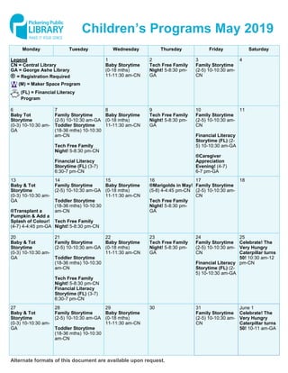 Monday Tuesday Wednesday Thursday Friday Saturday
1
Baby Storytime
(0-18 mths)
11-11:30 am-CN
2
Tech Free Family
Night! 5-8:30 pm-
GA
3
Family Storytime
(2-5) 10-10:30 am-
CN
4Legend
CN = Central Library
GA = George Ashe Library
® = Registration Required
6
Baby Tot
Storytime
(0-3) 10-10:30 am-
GA
7
Family Storytime
(2-5) 10-10:30 am-GA
Toddler Storytime
(18-36 mths) 10-10:30
am-CN
Tech Free Family
Night! 5-8:30 pm-CN
Financial Literacy
Storytime (FL) (3-7)
6:30-7 pm-CN
8
Baby Storytime
(0-18 mths)
11-11:30 am-CN
9
Tech Free Family
Night! 5-8:30 pm-
GA
10
Family Storytime
(2-5) 10-10:30 am-
CN
Financial Literacy
Storytime (FL) (2-
5) 10-10:30 am-GA
®Caregiver
Appreciation
Evening! (4-7)
6-7 pm-GA
11
13
Baby & Tot
Storytime
(0-3) 10-10:30 am-
GA
®Transplant a
Pumpkin & Add a
Splash of Colour!
(4-7) 4-4:45 pm-GA
14
Family Storytime
(2-5) 10-10:30 am-GA
Toddler Storytime
(18-36 mths) 10-10:30
am-CN
Tech Free Family
Night! 5-8:30 pm-CN
15
Baby Storytime
(0-18 mths)
11-11:30 am-CN
16
®Marigolds in May!
(5-8) 4-4:45 pm-CN
Tech Free Family
Night! 5-8:30 pm-
GA
17
Family Storytime
(2-5) 10-10:30 am-
CN
18
20
Baby & Tot
Storytime
(0-3) 10-10:30 am-
GA
21
Family Storytime
(2-5) 10-10:30 am-GA
Toddler Storytime
(18-36 mths) 10-10:30
am-CN
Tech Free Family
Night! 5-8:30 pm-CN
Financial Literacy
Storytime (FL) (3-7)
6:30-7 pm-CN
22
Baby Storytime
(0-18 mths)
11-11:30 am-CN
23
Tech Free Family
Night! 5-8:30 pm-
GA
24
Family Storytime
(2-5) 10-10:30 am-
CN
Financial Literacy
Storytime (FL) (2-
5) 10-10:30 am-GA
25
Celebrate! The
Very Hungry
Caterpillar turns
50! 10:30 am-12
pm-CN
27
Baby & Tot
Storytime
(0-3) 10-10:30 am-
GA
28
Family Storytime
(2-5) 10-10:30 am-GA
Toddler Storytime
(18-36 mths) 10-10:30
am-CN
29
Baby Storytime
(0-18 mths)
11-11:30 am-CN
30 31
Family Storytime
(2-5) 10-10:30 am-
CN
June 1
Celebrate! The
Very Hungry
Caterpillar turns
50! 10-11 am-GA
Children’s Programs May 2019
Alternate formats of this document are available upon request.
(FL) = Financial Literacy
Program
(M) = Maker Space Program
 