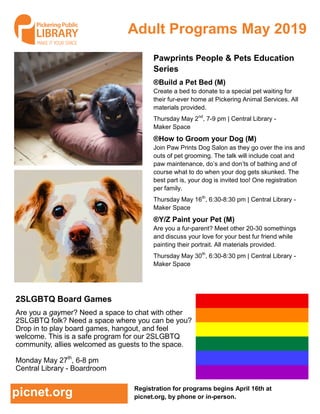 Adult Programs May 2019
Registration for programs begins April 16th at
picnet.org, by phone or in-person.picnet.org
2SLGBTQ Board Games
Are you a gaymer? Need a space to chat with other
2SLGBTQ folk? Need a space where you can be you?
Drop in to play board games, hangout, and feel
welcome. This is a safe program for our 2SLGBTQ
community, allies welcomed as guests to the space.
Monday May 27th
, 6-8 pm
Central Library - Boardroom
Pawprints People & Pets Education
Series
®Build a Pet Bed (M)
Create a bed to donate to a special pet waiting for
their fur-ever home at Pickering Animal Services. All
materials provided.
Thursday May 2nd
, 7-9 pm | Central Library -
Maker Space
®How to Groom your Dog (M)
Join Paw Prints Dog Salon as they go over the ins and
outs of pet grooming. The talk will include coat and
paw maintenance, do’s and don’ts of bathing and of
course what to do when your dog gets skunked. The
best part is, your dog is invited too! One registration
per family.
Thursday May 16th
, 6:30-8:30 pm | Central Library -
Maker Space
®Y/Z Paint your Pet (M)
Are you a fur-parent? Meet other 20-30 somethings
and discuss your love for your best fur friend while
painting their portrait. All materials provided.
Thursday May 30th
, 6:30-8:30 pm | Central Library -
Maker Space
 