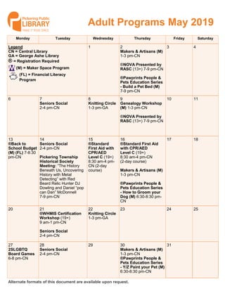 Monday Tuesday Wednesday Thursday Friday Saturday
1 2
Makers & Artisans (M)
1-3 pm-CN
®NOVA Presented by
RASC (13+) 7-9 pm-CN
®Pawprints People &
Pets Education Series
- Build a Pet Bed (M)
7-9 pm-CN
3 4Legend
CN = Central Library
GA = George Ashe Library
® = Registration Required
6 7
Seniors Social
2-4 pm-CN
8
Knitting Circle
1-3 pm-GA
9
Genealogy Workshop
(M) 1-3 pm-CN
®NOVA Presented by
RASC (13+) 7-9 pm-CN
10 11
13
®Back to
School Budget
(M) (FL) 7-8:30
pm-CN
14
Seniors Social
2-4 pm-CN
Pickering Township
Historical Society
Meeting: “The History
Beneath Us, Uncovering
History with Metal
Detecting” with Red
Beard Relic Hunter DJ
Dowling and Daniel “pop
can Dan” McDonnell
7-9 pm-CN
15
®Standard
First Aid with
CPR/AED
Level C (19+)
8:30 am-4 pm-
CN (2-day
course)
16
®Standard First Aid
with CPR/AED
Level C (19+)
8:30 am-4 pm-CN
(2-day course)
Makers & Artisans (M)
1-3 pm-CN
®Pawprints People &
Pets Education Series
- How to Groom your
Dog (M) 6:30-8:30 pm-
CN
17 18
20 21
®WHMIS Certification
Workshop (19+)
9 am-1 pm-CN
Seniors Social
2-4 pm-CN
22
Knitting Circle
1-3 pm-GA
23 24 25
27
2SLGBTQ
Board Games
6-8 pm-CN
28
Seniors Social
2-4 pm-CN
29 30
Makers & Artisans (M)
1-3 pm-CN
®Pawprints People &
Pets Education Series
- Y/Z Paint your Pet (M)
6:30-8:30 pm-CN
31
Adult Programs May 2019
Alternate formats of this document are available upon request.
(FL) = Financial Literacy
Program
(M) = Maker Space Program
 