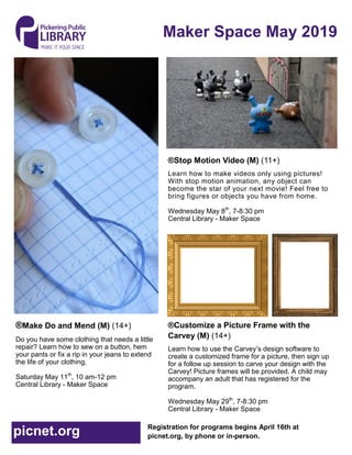 Maker Space May 2019
Registration for programs begins April 16th at
picnet.org, by phone or in-person.picnet.org
®Stop Motion Video (M) (11+)
Learn how to make videos only using pictures!
With stop motion animation, any object can
become the star of your next movie! Feel free to
bring figures or objects you have from home.
Wednesday May 8th
, 7-8:30 pm
Central Library - Maker Space
®Customize a Picture Frame with the
Carvey (M) (14+)
Learn how to use the Carvey’s design software to
create a customized frame for a picture, then sign up
for a follow up session to carve your design with the
Carvey! Picture frames will be provided. A child may
accompany an adult that has registered for the
program.
Wednesday May 29th
, 7-8:30 pm
Central Library - Maker Space
®Make Do and Mend (M) (14+)
Do you have some clothing that needs a little
repair? Learn how to sew on a button, hem
your pants or fix a rip in your jeans to extend
the life of your clothing.
Saturday May 11th
, 10 am-12 pm
Central Library - Maker Space
 