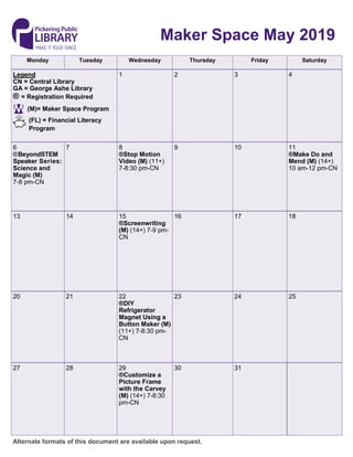 Monday Tuesday Wednesday Thursday Friday Saturday
1 2 3 4Legend
CN = Central Library
GA = George Ashe Library
® = Registration Required
6
®BeyondSTEM
Speaker Series:
Science and
Magic (M)
7-8 pm-CN
7 8
®Stop Motion
Video (M) (11+)
7-8:30 pm-CN
9 10 11
®Make Do and
Mend (M) (14+)
10 am-12 pm-CN
13 14 15
®Screenwriting
(M) (14+) 7-9 pm-
CN
16 17 18
20 21 22
®DIY
Refrigerator
Magnet Using a
Button Maker (M)
(11+) 7-8:30 pm-
CN
23 24 25
27 28 29
®Customize a
Picture Frame
with the Carvey
(M) (14+) 7-8:30
pm-CN
30 31
Maker Space May 2019
Alternate formats of this document are available upon request.
(FL) = Financial Literacy
Program
(M)= Maker Space Program
 