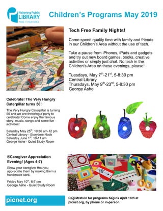 Children’s Programs May 2019
Tech Free Family Nights!
Come spend quality time with family and friends
in our Children’s Area without the use of tech.
Take a pause from iPhones, iPads and gadgets
and try out new board games, books, creative
activities or simply just chat. No tech in the
Children’s Area on these evenings, please!
Tuesdays, May 7th
-21st
, 5-8:30 pm
Central Library
Thursdays, May 9th
-23rd
, 5-8:30 pm
George Ashe
Celebrate! The Very Hungry
Caterpillar turns 50!
The Very Hungry Caterpillar is turning
50 and we are throwing a party to
celebrate! Come enjoy the famous
story, music, songs and some fun
activities!
Saturday May 25th
, 10:30 am-12 pm
Central Library - Storytime Nook
Saturday June 1st
, 10-11 am
George Ashe - Quiet Study Room
®Caregiver Appreciation
Evening! (Ages 4-7)
Show your caregiver that you
appreciate them by making them a
handmade card.
Friday May 10th
, 6-7 pm
George Ashe - Quiet Study Room
Registration for programs begins April 16th at
picnet.org, by phone or in-person.picnet.org
 