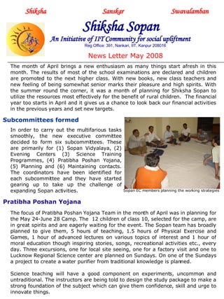 Shiksha     Sanskar  Swavalamban Shiksha Sopan   An Initiative of IIT Community for social upliftment Reg Office: 391, Nankari, IIT, Kanpur 208016 News Letter May 2008 The month of April brings a new enthusiasm as many things start afresh in this month. The results of most of the school examinations are declared and children are promoted to the next higher class. With new books, new class teachers and new feeling of being somewhat senior marks their pleasure and high spirits. With the summer round the corner, it was a month of planning for Shiksha Sopan to utilize the resources most effectively for the benefit of rural children.  The financial year too starts in April and it gives us a chance to look back our financial activities in the previous years and set new targets.  Welcome 2008 at Ratanpur Center In order to carry out the multifarious tasks smoothly, the new executive committee decided to form six subcommittees. These are primarily for (1) Sopan Vidyalaya, (2) Evening Centers (3) Science Training Programmes, (4) Pratibha Poshan Yojana, (5) Planning and (6) Maintaining contacts. The coordinators have been identified for each subcommittee and they have started gearing up to take up the challenge of expanding Sopan activities.  Subcommittees formed  Pratibha Poshan Yojana The focus of Pratibha Poshan Yojana Team in the month of April was in planning for the May 24-June 28 Camp. The  12 children of class 10, selected for the camp, are in great spirits and are eagerly waiting for the event. The Sopan team has broadly planned to give them, 5 hours of teaching, 1.5 hours of Physical Exercise and Games, 1 hour of advanced lectures on various topics of interest and 1 hour of moral education though inspiring stories, songs, recreational activities etc., every day. Three excursions, one for local site seeing, one for a factory visit and one to Lucknow Regional Science center are planned on Sundays. On one of the Sundays a project to create a water purifier from traditional knowledge is planned. Science teaching will have a good component on experiments, uncommon and untraditional. The instructors are being told to design the study package to make a strong foundation of the subject which can give them confidence, skill and urge to innovate things.  Sopan EC members planning the working strategies 