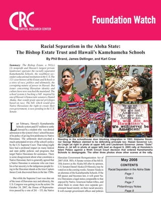 Summary: The Bishop Estate, a 501(c)
(3) nonproﬁt and Hawaii’s largest private
landowner, operates the racially separatist
Kamehameha Schools, the wealthiest sec-
ondaryeducationalinstitutionintheU.S.The
121-yearhistoryoftheEstateandSchoolsis
a story of race, politics and ultimately, the
corrupting nature of power in Hawaii. But
issues concerning Hawaiian identity and
culture have now reached the mainland. The
school system is backing a bill inspired by
oneofHawaii’sDemocraticsenators,Daniel
Akaka, that would grant special privileges
based on race. The bill, which would give
Native Hawaiians the right to create their
own government, is now pending in the U.S.
Senate.
Racial Separatism in the Aloha State:
The Bishop Estate Trust and Hawaii’s Kamehameha Schools
May 2008
CONTENTS
Racial Separatism in the Aloha State
Page 1
Errata
Page 7
Philanthropy Notes
Page 8
By Phil Brand, James Dellinger, and Karl Crow
L
ast February, Hawaii’s Kamehameha
Schools system paid $7 million to settle
a lawsuit by a student who was denied
admissiontothesystem’sboys’schoolbecause
of its policy of giving ﬁrst preference to Native
Hawaiians. The settlement short-circuited a
much-anticipated review of the school’s policy
by the U.S. Supreme Court. That ruling might
have had a profound impact on many federal
and state public policies and programs that
target Native Hawaiians for assistance. There
is some disagreement about what constitutes a
NativeHawaiian,butitisgenerallyagreedthat
a Native Hawaiian is someone who can trace
hisorherancestrytotheindigenouspeopleliv-
ingintheHawaiianislandsatthetimeCaptain
JamesCookdiscoveredtheminthelate1700s.
But while the Supreme Court was shut out
of the issue of Hawaiian race and ethnicity, the
U.S.Congresswasgettinginontheaction.On
October 24, 2007, the House of Representa-
tives passed by a vote of 261 – 153, the Native
Hawaiian Government Reorganization Act of
2007(H.R.505).ASenateversionofthebill(S.
310), known as the Akaka bill after its sponsor,
U.S.SenatorDanielAkaka(D-Hawaii),maybe
votedoninthecomingweeks.SenatorAkakais
an alumnus of the Kamehameha Schools. If the
bill passes and becomes law, it will grant Na-
tive Hawaiians a legal status comparable to that
enjoyed by Native American Indian tribes, and
allow them to create their own separate gov-
ernment based merely on their racial ancestry.
It will exempt government ofﬁces and policies
Standing in the schoolhouse door blocking integration in 1963, Alabama Gover-
nor George Wallace claimed to be defending principle too: Hawaii Governor Lin-
da Lingle (at right in photo at upper left) and Lieutenant Governor James “Duke”
Aiona Jr. (at left in photo at upper left) lead an August 6, 2005 rally at Honolulu’s
Iolani Palace against a Ninth Circuit Court decision that ordered Kamehameha
Schools to desegregate. The other three photos show other scenes at the rally.
 