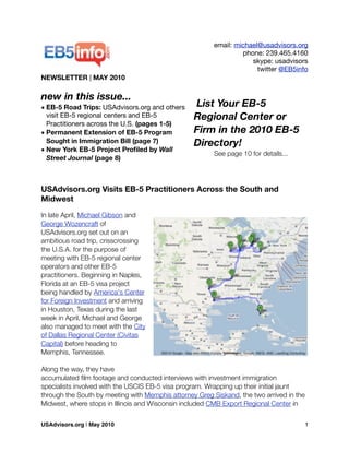 email: michael@usadvisors.org
phone: 239.465.4160
skype: usadvisors
twitter @EB5info
NEWSLETTER | MAY 2010
new in this issue...
• EB-5 Road Trips: USAdvisors.org and others
visit EB-5 regional centers and EB-5
Practitioners across the U.S. (pages 1-5)
• Permanent Extension of EB-5 Program
Sought in Immigration Bill (page 7)
• New York EB-5 Project Proﬁled by Wall
Street Journal (page 8)
USAdvisors.org Visits EB-5 Practitioners Across the South and
Midwest
In late April, Michael Gibson and
George Wozencraft of
USAdvisors.org set out on an
ambitious road trip, crisscrossing
the U.S.A. for the purpose of
meeting with EB-5 regional center
operators and other EB-5
practitioners. Beginning in Naples,
Florida at an EB-5 visa project
being handled by America's Center
for Foreign Investment and arriving
in Houston, Texas during the last
week in April, Michael and George
also managed to meet with the City
of Dallas Regional Center (Civitas
Capital) before heading to
Memphis, Tennessee.
Along the way, they have
accumulated ﬁlm footage and conducted interviews with investment immigration
specialists involved with the USCIS EB-5 visa program. Wrapping up their initial jaunt
through the South by meeting with Memphis attorney Greg Siskand, the two arrived in the
Midwest, where stops in Illinois and Wisconsin included CMB Export Regional Center in
List Your EB-5
Regional Center or
Firm in the 2010 EB-5
Directory!
See page 10 for details...
USAdvisors.org | May 2010! 1
 