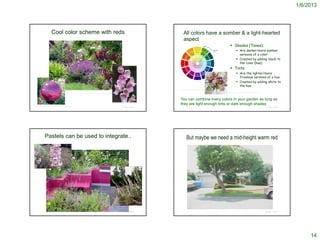 1/6/2013




                    Cool color scheme with reds                                                                                            All colors have a somber & a light-hearted
                                                                                                                                           aspect
                                                                                                                                                                                               Shades (Tones):
                                                                                                                                                                                                        Are darker/more somber
                                                                                                                                                                                                         versions of a color
                                                                                                                                                                                                        Created by adding black to
                                                                                                                                                                                                         the color (hue)
                                                                                                                                                                                               Tints:
                                                                                                                                                                                                        Are the lighter/more
                                                                                                                                                                                                         frivolous versions of a hue
                                                                                                                                                                                                        Created by adding white to
                                                                                                                                                                                                         the hue
                                                                                                                                       http://www.justbynature.com/images/HDColor33a.gif

                                                                                                                                                                                           http://fastflowers.co.uk/product.php?xProd=95&xSec=3
                                                         http://www.mooseyscountrygarden.com/perennial-plants/perennial-verbena.html



                                                                                                                                       You can combine many colors in your garden as long as
http://agardenplace.com/G/pc/garden-globe-magenta.html
                                                                                                                                       they are light enough tints or dark enough shades
                                                                                                                    © Project SOUND                                                                                                               © Project SOUND




          Pastels can be used to integrate..                                                                                                    But maybe we need a mid-height warm red




                                                                                                                    © Project SOUND                                                                                                               © Project SOUND




                                                                                                                                                                                                                                                                         14
 