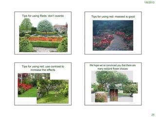 1/6/2013




                  Tips for using Reds: don’t overdo                                                                                                                        Tips for using red: massed is good




                                                                                                      http://www.123rf.com/photo_485889_a-red-flower-garden-border.html
                                                                                                                                                                             http://rol.vn/resourcedetail/6/1268/the-ultimate-magic-garden/
      http://www.lecormier.com/Summer%202009.htm             http://en.wikipedia.org/wiki/File:Lytes_Cary_2009_Red_Garden.JPG                    © Project SOUND                                                                              © Project SOUND
        http://www.northcoastgardening.com/2009/06/fickle-hill-old-rose-nursery-june/




                 Tips for using red: use contrast to                                                                                                                      We hope we’ve convinced you that there are
                        increase the effects                                                                                                                                    many red/pink flower choices




 http://www.gardenvisit.com/garden/long_house_reserve_and_sculpture_garden                 http://tlc.howstuffworks.com/home/color-theme-garden-ideas2.htm
                                                                                                                                                 © Project SOUND                                                                              © Project SOUND
http://country-and-thecity.blogspot.com/2009/11/garden-festival-chaumont-sur-loire.html




                                                                                                                                                                                                                                                                     25
 