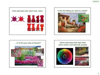 1/6/2013




Cool reds look cool; warm reds, warm                                                                                                                           Is this the felling you want to create?




http://www.house-painting-info.com/the-scarlet-letter-the-
lovehate-relationship-with-red.html#axzz1LfMVJp2b




                                                                                      http://bettyla.com.au/2010/12/how-to-wear-red-this-season/
                                                                                                                                                                 http://fineartamerica.com/featured/il-giardino-rosso-guido-borelli.html
                                                                                                                                             © Project SOUND                                                                                                               © Project SOUND




             …or is this your idea of heaven?                                                                                                                    Warm reds looks best with other
                                                                                                                                                                warm colors; cool reds with purples




                                                                                                                                                                                                                                           http://joe-kelly.net/2008/05/
               http://doves2day.blogspot.com/2011/04/pink-saturday-native-pink.html
                                                                                                                                             © Project SOUND                                                                                                               © Project SOUND
                 http://www.mooseyscountrygarden.com/garden-journal-05/spring-garden-journal-113.html




                                                                                                                                                                                                                                                                                                   3
 