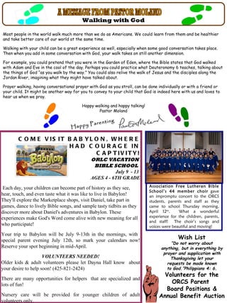 Walking with God

Most people in the world walk much more than we do as Americans. We could learn from them and be healthier
and take better care of our world at the same time.

Walking with your child can be a great experience as well, especially when some good conversation takes place.
Then when you add in some conversation with God, your walk takes on still another dimension.

For example, you could pretend that you were in the Garden of Eden, where the Bible states that God walked
with Adam and Eve in the cool of the day. Perhaps you could practice what Deuteronomy 6 teaches, talking about
the things of God “as you walk by the way.” You could also relive the walk of Jesus and the disciples along the
Jordan River, imagining what they might have talked about.

Prayer walking, having conversational prayer with God as you stroll, can be done individually or with a friend or
your child. It might be another way for you to convey to your child that God is indeed here with us and loves to
hear us when we pray.

                                         Happy walking and happy talking!
                                                 Pastor Moland

                                                      ing
                                         Parent
                                   Happy

        C O M E V IS IT B A B YL O N , W H E R E
              D A N IE L H A D C O U R A G E IN
                                 C A P T IV IT Y!
                                             ORLC VACATION
                                              BIBLE SCHOOL
                                                       July 9 - 13
                                             AGES 4 - 6TH GRADE

 Each day, your children can become part of history as they see,            Association Free Lutheran Bible
                                                                            School’s 44 member choir gave
hear, touch, and even taste what it was like to live in Babylon!            an impromptu concert to the ORCS
They'll explore the Marketplace shops, visit Daniel, take part in           students, parents and staff as they
games, dance to lively Bible songs, and sample tasty tidbits as they        came to school Thursday morning,
discover more about Daniel's adventures in Babylon. These                   April 12th.    What a wonderful
experiences make God's Word come alive with new meaning for all             experience for the children, parents,
                                                                            and staff! The choir’s songs and
who participate!                                                            voices were beautiful and moving!
Your trip to Babylon will be July 9-13th in the mornings, with
special parent evening July 12th, so mark your calendars now!
                                                                                           Wish List
                                                                                       “Do not worry about
Reserve your spot beginning in mid-April.                                         anything, but in everything by
                                                                                   prayer and supplication with
                     VOLUNTEERS NEEDED!                                                Thanksgiving let your
Older kids & adult volunteers please let Dayna Hall know about                       requests be made known
your desire to help soon! (425-821-2424)                                             to God.”Philippians 4: 6.
                                                                                   Volunteers for the
There are many opportunities for helpers that are specialized and
lots of fun!                                                                         ORCS Parent
                                                                                   Board Positions &
Nursery care will be provided for younger children of adult                      Annual Benefit Auction
volunteers only.
 