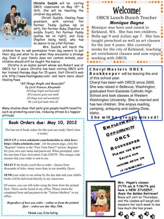 Christie Dudzik will be visiting
                         ORCS classrooms on May 15th &
                         16th. She will be teaching the
                         children dog safety.
                                 Christi Dudzik, Healing Paws           ORCS Lunch Bunch Teacher
                         president,        with    retired Pet
                         Partner Teddy (yellow lab on
                                                                            Monique Bayne
                         left), Pet Partner Ruby (Papillion in       Monique was born and raised in
                         middle front), Pet Partner Paddy            Kirkland, WA. She has two children,
                         (yellow lab on right), and Cozy             Bella age 9 and Julian age 7. She has
                         (Papillon being held), who has              taught preschool as well as art classes
                         no desire to be a Pet Partner.
                                                                     for the last 4 years. She currently
                                  Mrs. Dudzik will teach the
children how to ask permission from dog owners to pet                works for the city of Kirkland, teaching
their dog and what to do when they encounter a strange               art enrichment classes and now enjoys
dog. Even if your family does not contain animals, your              working with ORCS.
children should still be taught the basics.
    Christie is an alumni parent whose son Robert was at
ORCS for 3 years. Christie has been visiting ORCS with              C h e r yl M a s te r s O R C S
her trained therapy dogs for 15 years. Visit Christi’s web          B o o k k e e p e r will be leaving the end
site http://www.healingpaws.com/ and learn more about
Healing Paws.
                                                                    of this school year.
             “All Things Bright and Beautiful”                      Cheryl has been with ORCS since 2000.
                 by Cecil Frances Alexander                         She was raised in Bellevue, Washington,
                  All things bright and beautiful.                  graduated from Eastside Catholic High
                  All Creatures great and small,                    School and took classes at Western
                  All things wise and wonderful,
                   The Lord God made them all.
                                                                    Washington University. She is married and
                                                                    has two children. She enjoys reading,
Many studies show that pets give people health benefits             camping, antiquing and visiting Dixie,
such as promoting exercise, reducing stress & a happier             Idaho.
attitude.
                                                                     S h e w ill b e g r e a t ly m is s e d !
                                                                                          nt
     Book Orders due: May 10, 2012
                                                                                 lo ym e
  The last set of book orders for this year are ready! Here's how           E m p rtu n i ty
                                                                                   o
                             it works:
                                                                             O pp C S
 SIGN UP at www.scholastic.com/bookclubs or click here:                           O R p er
                                                                                          e
                                                                                   o k k e e E ri n
 https://clubs.scholastic.com/ . On the parent page, click the
 "Register" button in the "First Time Here?" section. Register
 for your own user name and password. When prompted, enter
                                                                                B o e se
                                                                                        s
 the one-time Class Activation Code GZP3N. This unique code                       Ple a vi g fo r
 ensures that your order is sent to me.                                                S e l ti o n o r
                                                                                              ma
 SELECT the books you'd like to order - choose from
 thousands of titles -many more than in our monthly flyers.
                                                                                    i n fo r ere ste d .
                                                                                        i f i nt
 SEND your order to me online by the due date and your child's
 books will be delivered directly to my classroom.
                                                                                     Mrs. Hagan’s classes
 Of course, you can still order using the form from the printed                      (T/Th am & T/W/Th pm)
 flyer. These can be found in my office. Please return the                           have a NEW STUDENT,
 completed form and payment to the "Tuition Mailbox" in my                           Rosie the Golden Retriever!
 office.                                                                             Rosie will visit on Thursdays,
                                                                                     and the classes will weigh and
   Regardless of how you order – online or from the printed
                                                                                     measure her each week to see
               flyer – orders are due May 10th.
                                                                                     how much she has grown.
                    Thank you, Erin Selvig
 