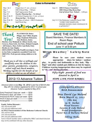 Dates to Remember
    May 1 & 2         Chapel (last 15 min. of class)                    June 11    ORCS Finance Committee/
    May 7             ORCS Board Mtg. - 7:00 pm                                    ORCS Board Mtg./Room Reps
    May 7-11          Staff Appreciation Week                                      End of School Year Potluck - 6:00 pm
    May 10            Teacher Planning Day – No School
    May 22 & 23       All School Singing (last 15 min. of class)
    May 28            Memorial Day – No School
    May 29 & 30       Last Days of school – ORCS Graduation             July 9-13 Our Redeemer Lutheran Church VBS
    May 31            Staff Work Day                                              “COME VISIT BABYLON,
                                                                                  WHERE DANIEL HAD COURAGE IN
                                                                                  CAPTIVITY!”



                      PLAYDOUGH: Debra
                      Phipps, Jane Villiot, Kapala
                                                                          SAVE THE DATE!
                      Hoge, Stephanie Hokanson,                    Board Members, Finance Members &
                      Amy Henkens, Jamey                                     Room Reps
   Boschee, Lisa McQuade & Allison Zorich, Amy
   Greaves, Dana Geist, Jen Faley, Debjani Ganguli,                 End of school year Potluck
   Jeff Seimers, Mary Swift, Cami Roth, Patty
   Bredice & Amy Singley
                                                                             June 11 at 6:00 pm
   DONATIONS: Marcilla Poudfit (envelopes), Tom
   & Jen Faley (completely assembled Train Set)               Wa rm We a the r ~                 S a fe ty N o te
   DRIVING: PreK parents taking children to the
   Vet!
                                                                             ~
                                                                           Please be sure your student wears
                                                                           appropriate    shoes for indoor / outdoor
    Thank you to all that so willingly and
                                                             play. As pretty and fashionable as they look, “flip –
     unselfishly serve the children in this
                                                             flops” and other sandals put children at risk for injury.
   place -parents, grandparents, caregivers,
                                                             Children wearing inappropriate shoes may be required
      school staff and church members.
                                                             to “sit – out” during playtime.
   Working together for the benefit of our
      children is what we are all about!                                Fifty Eight pounds of food was
                                                                              donated in April to
            2012-13 Advance Tuition                                     HOPE LINK FOOD BARREL

 Advance tuition is due May 15, 2012 (Late Fee of $20.00 after
    May 20th) for children registered for 2012-13 school year.                     CONGRATULATIONS!
             Advance Tuition is applied to May 2013.
                                                                                    Birth Announcement
Early Preschool 2 days per week ---- $230
Preschool 2 days per week ------------ $215                                       Max David Lye Moland
Preschool & Pre-K 3 days per week - $270                                           Born March 15, 2012
Pre-K 4 days per week ------------------ $345
Kindergarten ------------------------------ $395                                         7lbs 6oz
                                                                                       19 ½ inches
 Family Tuition Discounts :
 10% off second child                                                               Proud Parents:
 15% off each additional child                                                  Suzanne & Luke Moland
 ACTIVE Church members of Our Redeemer Lutheran Church:                           Proud Grandparents
 10% off first child                                                         Pastor Ken & Barbara Moland
 15% off second child
 20% off each additional child                                                            Sibling: Anika
 Active Church member status is defined by ORLC and church discount
 may not be combined with any other discount.
 