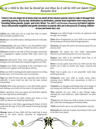 ain up a child in the way he should go and when he is old he will not depart from i
                                   Proverbs 22:6

 There is not one single bit of advice that can distill all the wisdom parents need to make it through their
  parenting journey. Day by day, destination by destination, parents draw inspiration from many sources
 including fellow parents, prayer, and God’s Word. The ABC’s of Christian Parenting by Debra Fulghum
  Bruce will provide insightful and gentle reminders to parents who are in the process of raising children
                                         to love and honor the L ord.

Affirm your child every day as a gift from God, no matter         Nurture your child lovingly so he/she can experience God
what yesterday’s problems were.                                   through your example.

Build upon your child’s talents, seeking to discover God’s plan   Open doors of opportunity to your child as you encourage
for him.                                                          the development of his/her skills through education.

Communicate with your child in a way that glorifies Christ,       Patiently wait upon the Lord as He answers prayers for you
always asking before speaking, “Would I say this to a friend?”    and you child.

Dedicate yourself to the body of Christ through commitment        Question the reasons for your child’s unacceptable
to a congregation, regular worship, Bible study, prayer and       behavior as you look beyond the act to its’ root causes.
service.
                                                                  Respect your child as an individual rather than as an
Exercise self-control when you’re angry, committing your          extension of you or your spouse.
feelings to the Lord rather than using them against your child.
                                                                  Strive to create quality time with your child each day that
Forgive your child’s wrong doings as the Lord forgives you,       enables you to listen to his/her joys, hopes, concerns and
and start over-together with God’s grace and love.                fears.

Give your child everything he/she needs instead of everything     Trust God to guide you as you prayerfully make daily
he/she wants, even if you have to say no sometimes.               parenting decisions.

Hug your child 10 times each day, especially when he/she is       Ultimately trust your child as he/she leaves home,
unlovable. A warm touch can ease even the most strained           knowing you’ve fulfilled your commitment to God as a
relationships.                                                    Christian parent.

Include Bible study and prayer in your daily family routine,      Verbalize your thoughts and feelings when you’re happy or
and challenge your child to do the same in her personal life.     sad, letting your child know that you’re still approachable.

Join in agreement with your spouse and stand firm together        Wait patiently for your child to pass through stages,
on rules, expectations and discipline.                            realizing that some behaviors, while unpleasant, are quite
                                                                  normal.
Keep commitments you make outside your home so your
child can observe you modeling responsibility.                    “X”pect the best from your child at school, at home and at
                                                                  play, while also extending grace for human frailty.
Live each day to the fullest, appreciating the beauty of God’s
world and the hope of your faith instead of hurrying through      Yield to the Lord’s way as you seek His guidance each day.
the day.
                                                                  Zealously start each day in praise, marveling at God’s work
Manage aspects of your child’s life that could lead to stress     in the life of your family.
such as too much activity, television or inappropriate
freedoms.
 