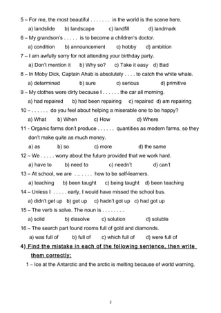 5 – For me, the most beautiful . . . . . . . in the world is the scene here.
a) landslide b) landscape c) landfill d) landmark
6 – My grandson’s . . . . . is to become a children’s doctor.
a) condition b) announcement c) hobby d) ambition
7 – I am awfully sorry for not attending your birthday party.
a) Don’t mention it b) Why so? c) Take it easy d) Bad
8 – In Moby Dick, Captain Ahab is absolutely . . . . to catch the white whale.
a) determined b) sure c) serious d) primitive
9 – My clothes were dirty because I . . . . . . the car all morning.
a) had repaired b) had been repairing c) repaired d) am repairing
10 – . . . . . . do you feel about helping a miserable one to be happy?
a) What b) When c) How d) Where
11 - Organic farms don’t produce . . . . . . quantities as modern farms, so they
don’t make quite as much money.
a) as b) so c) more d) the same
12 – We . . . . . worry about the future provided that we work hard.
a) have to b) need to c) needn’t d) can’t
13 – At school, we are . .. . . . . how to be self-learners.
a) teaching b) been taught c) being taught d) been teaching
14 – Unless I . . . . . early, I would have missed the school bus.
a) didn’t get up b) got up c) hadn’t got up c) had got up
15 – The verb is solve. The noun is . . . . . . . .
a) solid b) dissolve c) solution d) soluble
16 – The search part found rooms full of gold and diamonds.
a) was full of b) full of c) which full of d) were full of
4) Find the mistake in each of the following sentence, then write
them correctly:
1 – Ice at the Antarctic and the arctic is melting because of world warning.
2
 